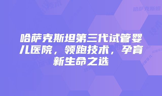 哈萨克斯坦第三代试管婴儿医院，领跑技术，孕育新生命之选