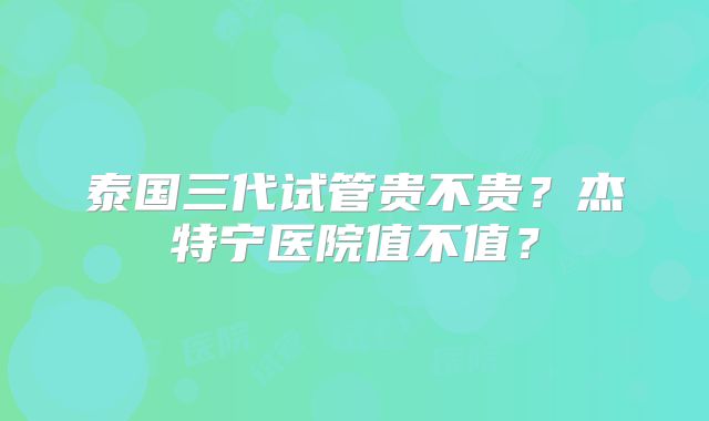 泰国三代试管贵不贵？杰特宁医院值不值？