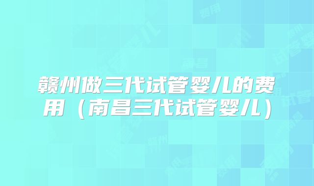 赣州做三代试管婴儿的费用(南昌三代试管婴儿)