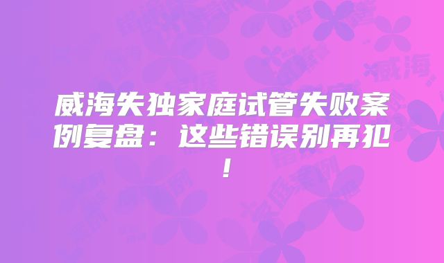威海失独家庭试管失败案例复盘:这些错误别再犯!