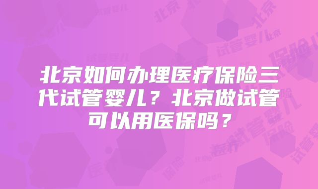 北京如何办理医疗保险三代试管婴儿？北京做试管可以用医保吗？