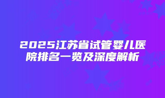 2025江苏省试管婴儿医院排名一览及深度解析