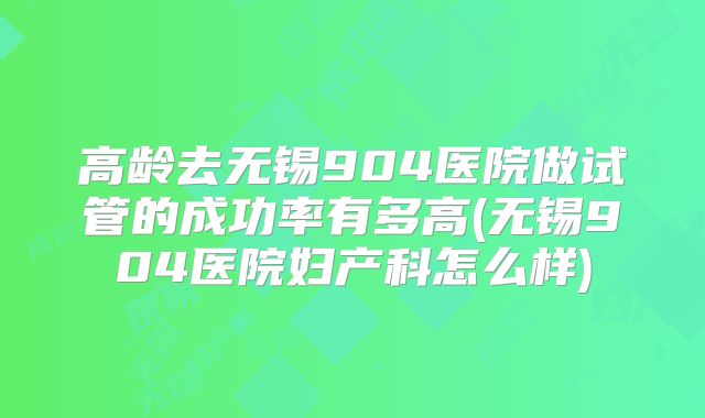高龄去无锡904医院做试管的成功率有多高(无锡904医院妇产科怎么样)