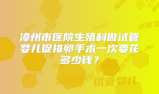 漳州市医院生殖科做试管婴儿促排卵手术一次要花多少钱？