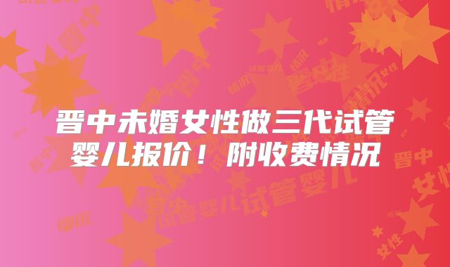 晋中未婚女性做三代试管婴儿报价！附收费情况