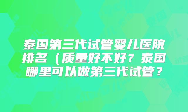 泰国第三代试管婴儿医院排名(质量好不好?泰国哪里可以做第三代试管?