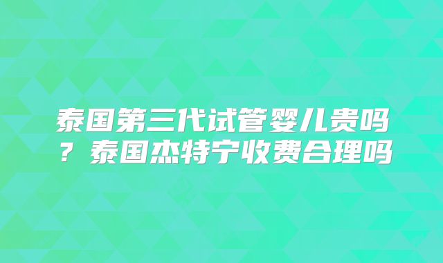 泰国第三代试管婴儿贵吗？泰国杰特宁收费合理吗