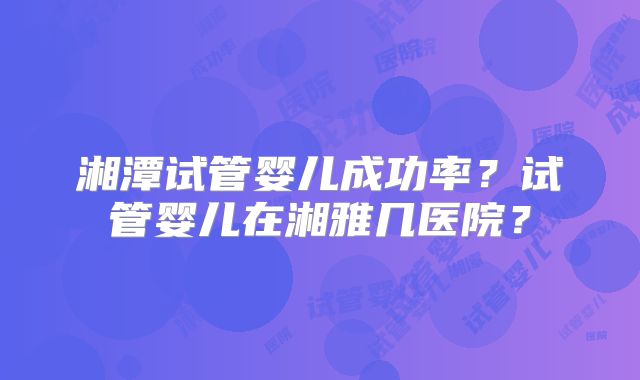 湘潭试管婴儿成功率？试管婴儿在湘雅几医院？