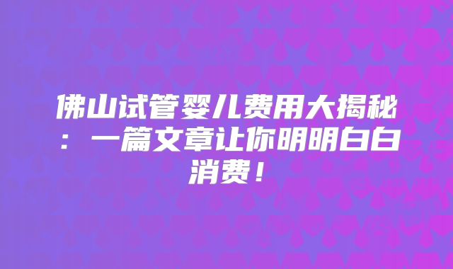 佛山试管婴儿费用大揭秘:一篇文章让你明明白白消费!