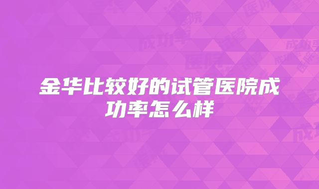 金华比较好的试管医院成功率怎么样