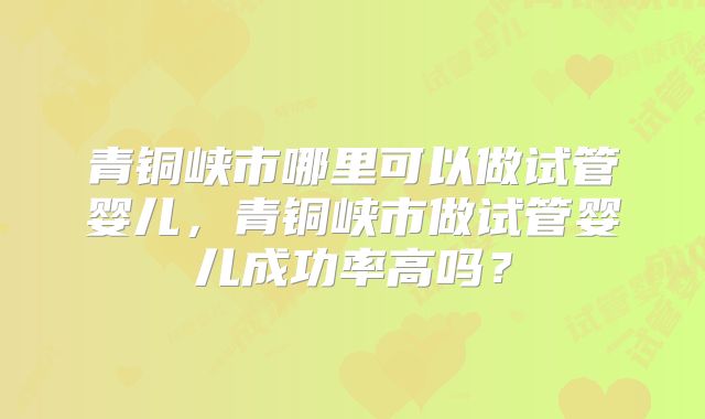 青铜峡市哪里可以做试管婴儿,青铜峡市做试管婴儿成功率高吗?