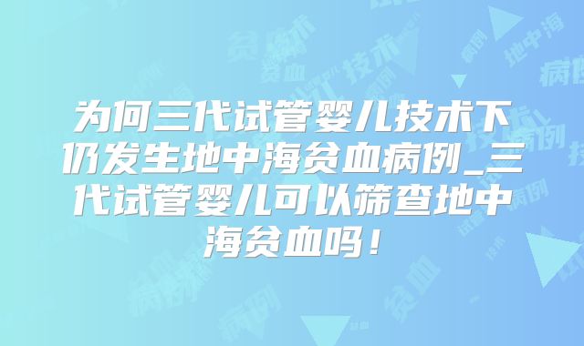 为何三代试管婴儿技术下仍发生地中海贫血病例_三代试管婴儿可以筛查地中海贫血吗!