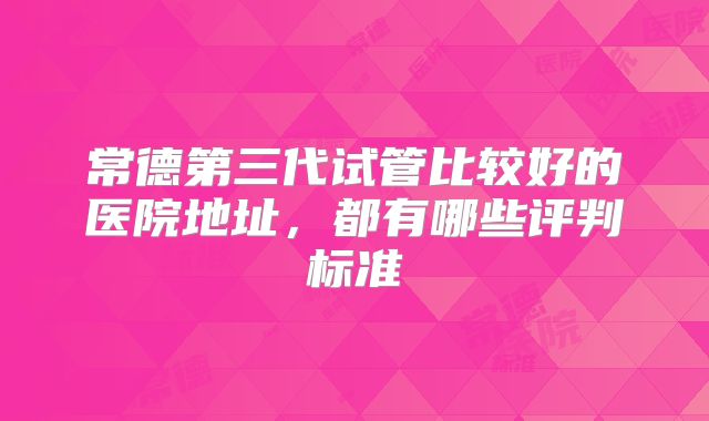 常德第三代试管比较好的医院地址，都有哪些评判标准