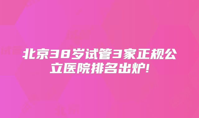 北京38岁试管3家正规公立医院排名出炉!