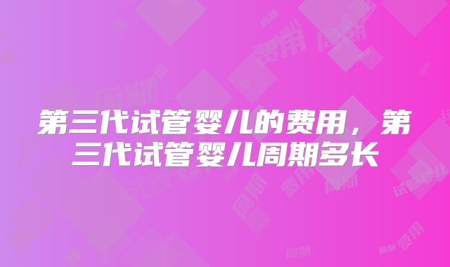 第三代试管婴儿的费用，第三代试管婴儿周期多长