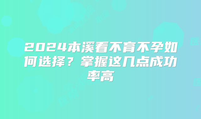 2024本溪看不育不孕如何选择?掌握这几点成功率高
