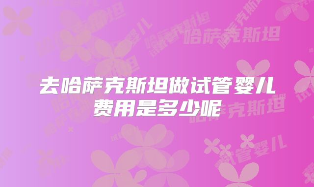 去哈萨克斯坦做试管婴儿费用是多少呢