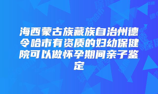 海西蒙古族藏族自治州德令哈市有资质的妇幼保健院可以做怀孕期间亲子鉴定