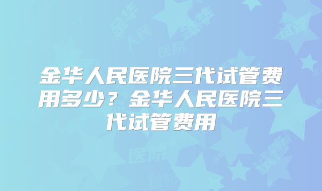 金华人民医院三代试管费用多少？金华人民医院三代试管费用