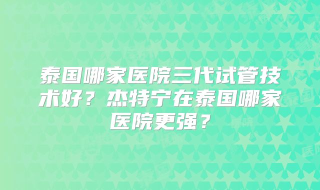 泰国哪家医院三代试管技术好？杰特宁在泰国哪家医院更强？