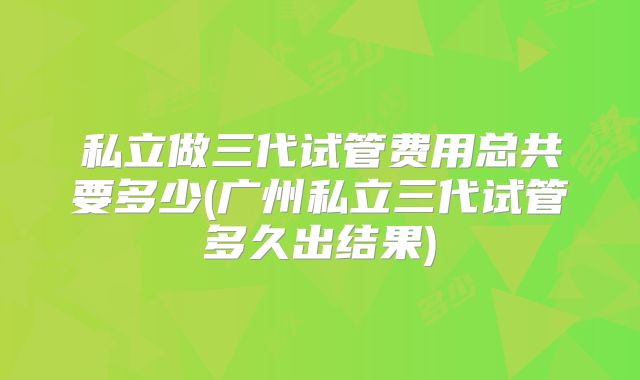私立做三代试管费用总共要多少(广州私立三代试管多久出结果)