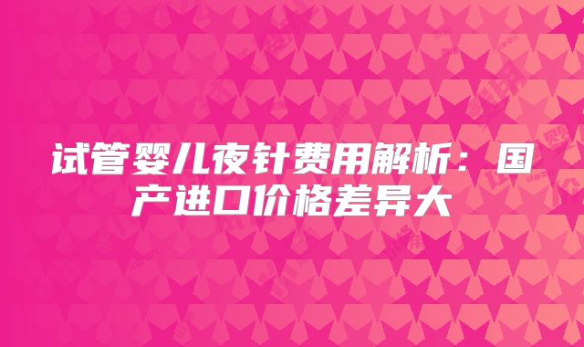 试管婴儿夜针费用解析：国产进口价格差异大