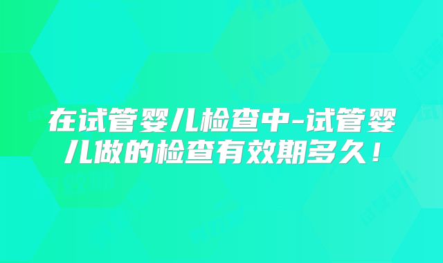 在试管婴儿检查中-试管婴儿做的检查有效期多久!