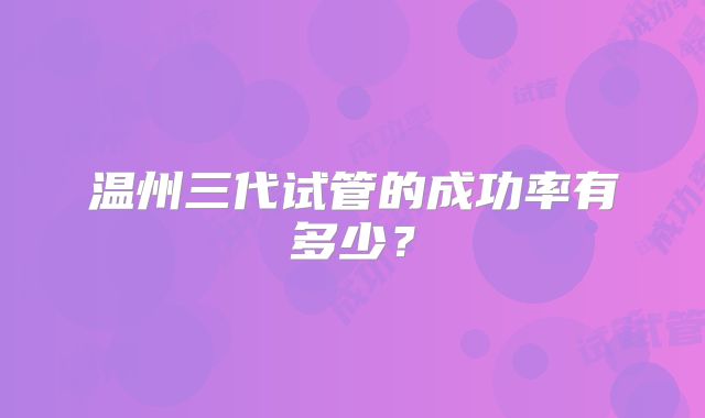 温州三代试管的成功率有多少？
