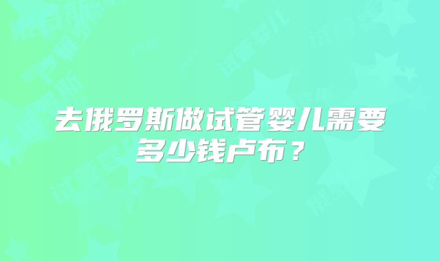 去俄罗斯做试管婴儿需要多少钱卢布？