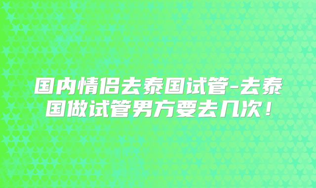 国内情侣去泰国试管-去泰国做试管男方要去几次!