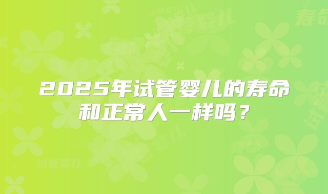 2025年试管婴儿的寿命和正常人一样吗？