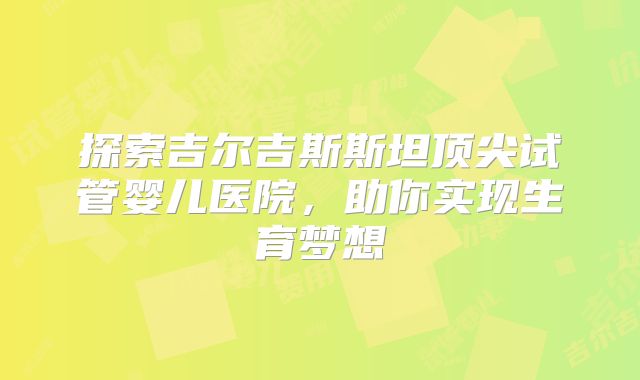 探索吉尔吉斯斯坦顶尖试管婴儿医院,助你实现生育梦想