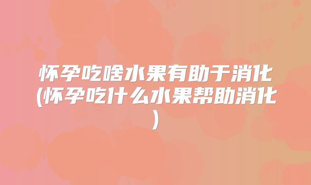 怀孕吃啥水果有助于消化(怀孕吃什么水果帮助消化)