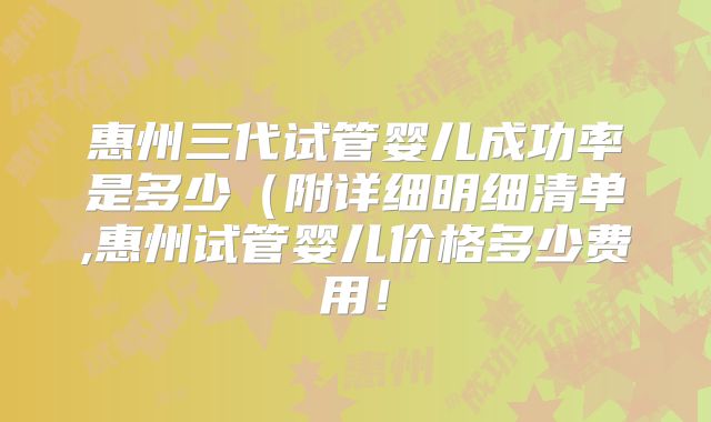 惠州三代试管婴儿成功率是多少（附详细明细清单,惠州试管婴儿价格多少费用！