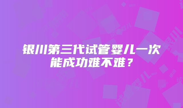 银川第三代试管婴儿一次能成功难不难？