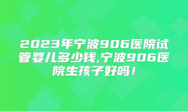 2023年宁波906医院试管婴儿多少钱,宁波906医院生孩子好吗！