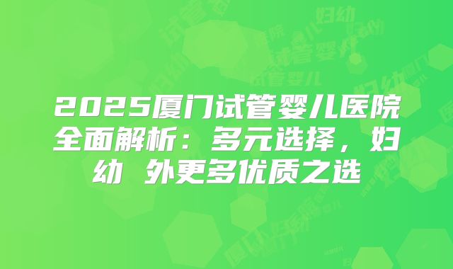 2025厦门试管婴儿医院全面解析：多元选择，妇幼 外更多优质之选