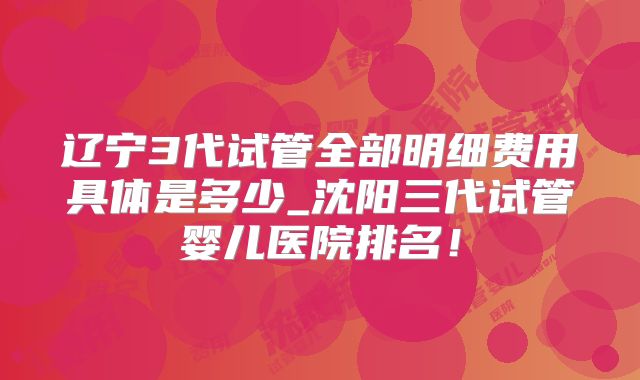辽宁3代试管全部明细费用具体是多少_沈阳三代试管婴儿医院排名!