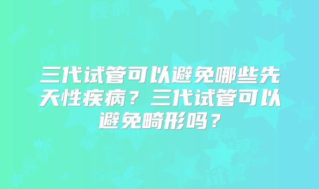 三代试管可以避免哪些先天性疾病?三代试管可以避免畸形吗?