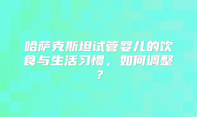 哈萨克斯坦试管婴儿的饮食与生活习惯,如何调整?