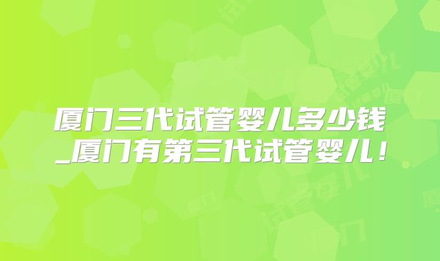 厦门三代试管婴儿多少钱_厦门有第三代试管婴儿！