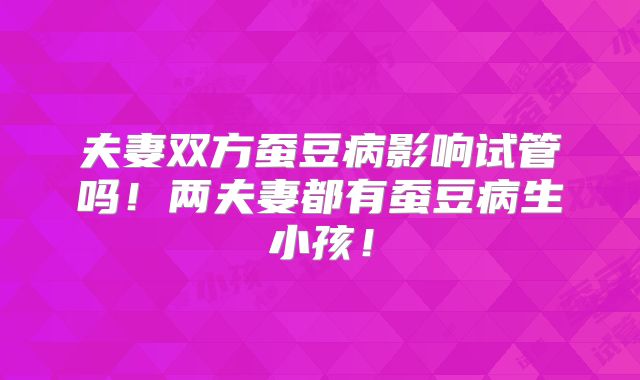 夫妻双方蚕豆病影响试管吗！两夫妻都有蚕豆病生小孩！