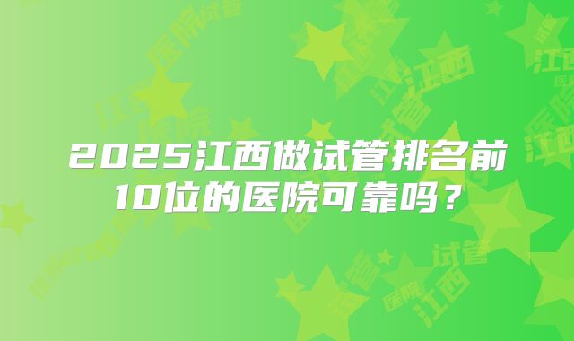 2025江西做试管排名前10位的医院可靠吗？
