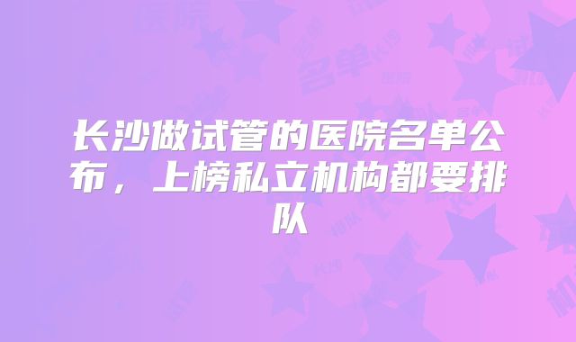 长沙做试管的医院名单公布，上榜私立机构都要排队