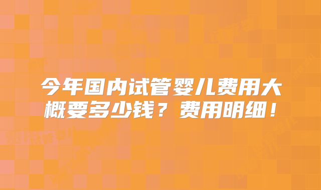 今年国内试管婴儿费用大概要多少钱?费用明细!