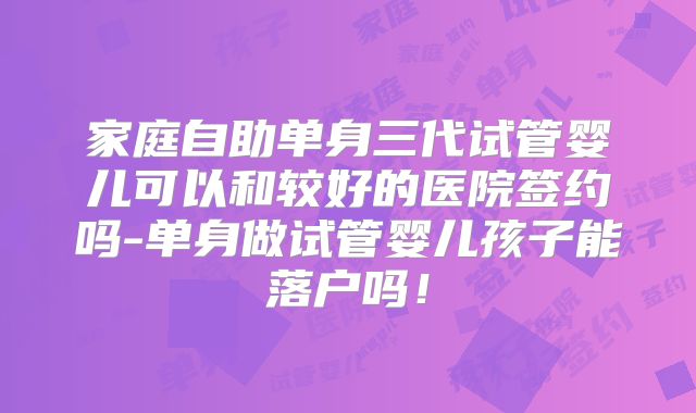家庭自助单身三代试管婴儿可以和较好的医院签约吗-单身做试管婴儿孩子能落户吗！