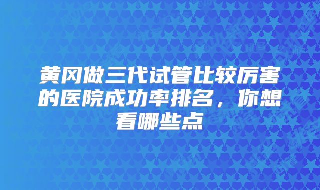 黄冈做三代试管比较厉害的医院成功率排名，你想看哪些点