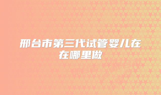 邢台市第三代试管婴儿在在哪里做