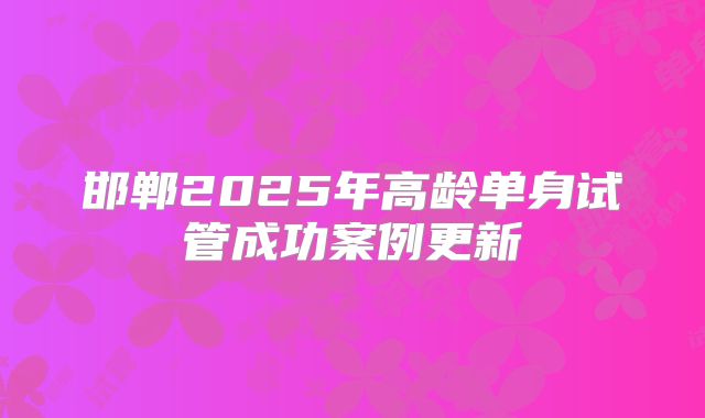 邯郸2025年高龄单身试管成功案例更新