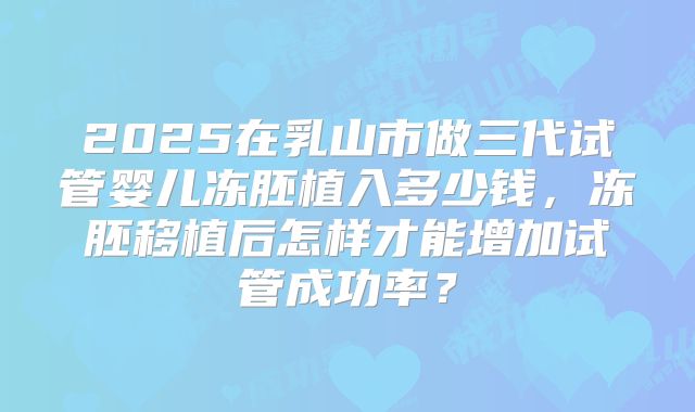 2025在乳山市做三代试管婴儿冻胚植入多少钱,冻胚移植后怎样才能增加试管成功率?